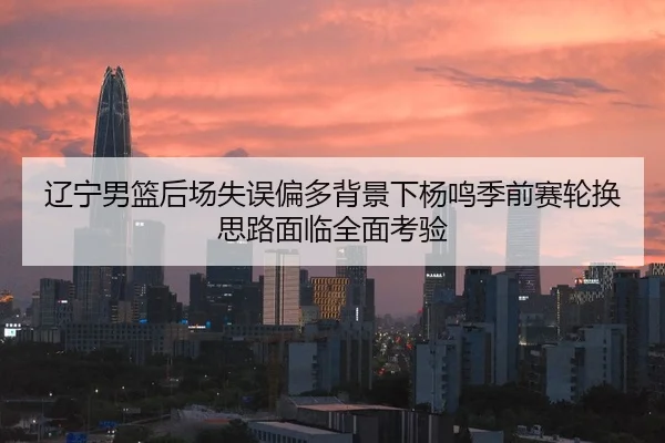 辽宁男篮后场失误偏多背景下杨鸣季前赛轮换思路面临全面考验
